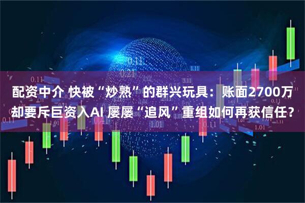 配资中介 快被“炒熟”的群兴玩具：账面2700万却要斥巨资入AI 屡屡“追风”重组如何再获信任？