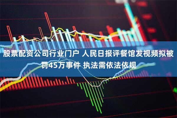 股票配资公司行业门户 人民日报评餐馆发视频拟被罚45万事件 执法需依法依规