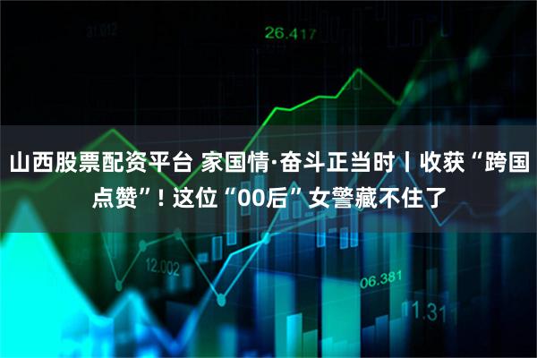 山西股票配资平台 家国情·奋斗正当时丨收获“跨国点赞”! 这位“00后”女警藏不住了