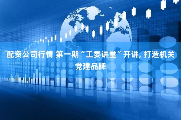 配资公司行情 第一期“工委讲堂”开讲, 打造机关党建品牌