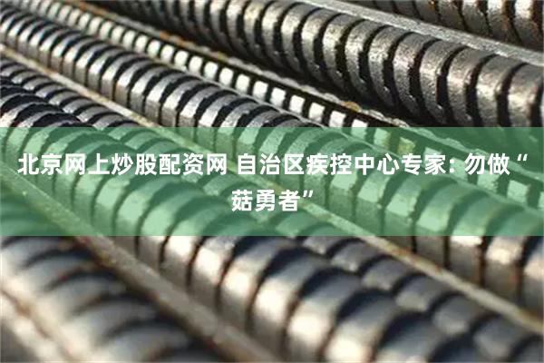 北京网上炒股配资网 自治区疾控中心专家: 勿做“菇勇者”