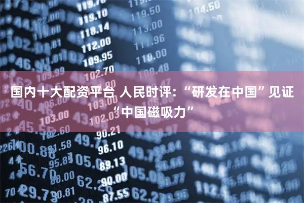国内十大配资平台 人民时评: “研发在中国”见证“中国磁吸力”