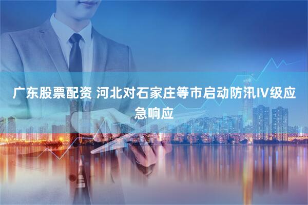 广东股票配资 河北对石家庄等市启动防汛Ⅳ级应急响应