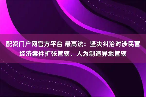 配资门户网官方平台 最高法：坚决纠治对涉民营经济案件扩张管辖、人为制造异地管辖
