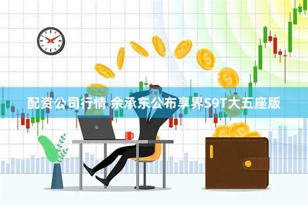 配资公司行情 余承东公布享界S9T大五座版