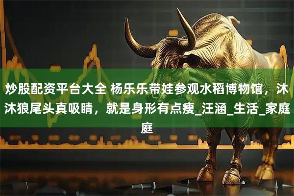 炒股配资平台大全 杨乐乐带娃参观水稻博物馆，沐沐狼尾头真吸睛，就是身形有点瘦_汪涵_生活_家庭