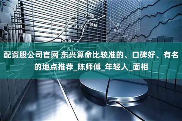 配资股公司官网 东兴算命比较准的、口碑好、有名的地点推荐_陈师傅_年轻人_面相