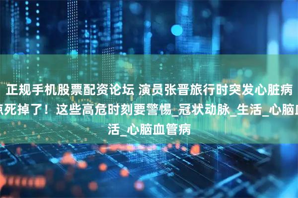 正规手机股票配资论坛 演员张晋旅行时突发心脏病，差点死掉了！这些高危时刻要警惕_冠状动脉_生活_心脑血管病