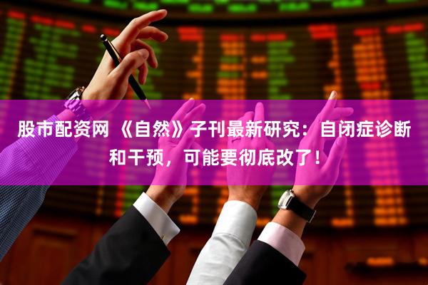 股市配资网 《自然》子刊最新研究：自闭症诊断和干预，可能要彻底改了！