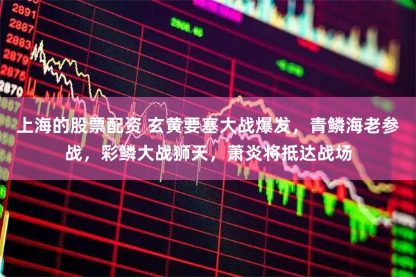 上海的股票配资 玄黄要塞大战爆发，青鳞海老参战，彩鳞大战狮天，萧炎将抵达战场