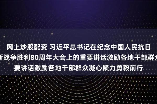 网上炒股配资 习近平总书记在纪念中国人民抗日战争暨世界反法西斯战争胜利80周年大会上的重要讲话激励各地干部群众凝心聚力勇毅前行