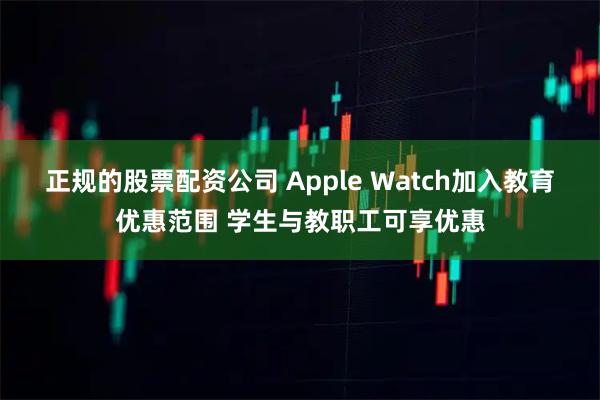 正规的股票配资公司 Apple Watch加入教育优惠范围 学生与教职工可享优惠