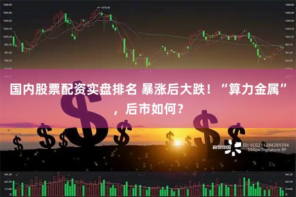 国内股票配资实盘排名 暴涨后大跌！“算力金属”，后市如何？