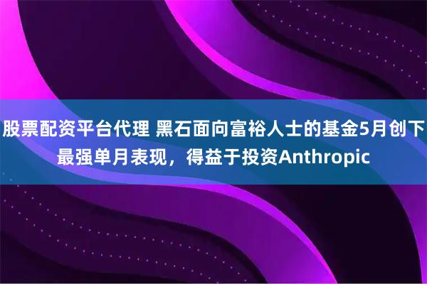 股票配资平台代理 黑石面向富裕人士的基金5月创下最强单月表现，得益于投资Anthropic