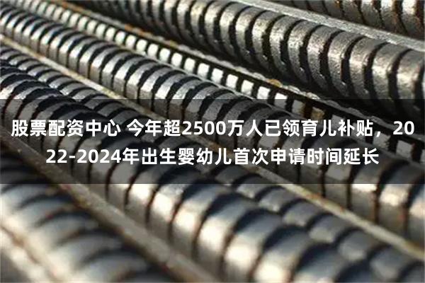 股票配资中心 今年超2500万人已领育儿补贴，2022-2024年出生婴幼儿首次申请时间延长