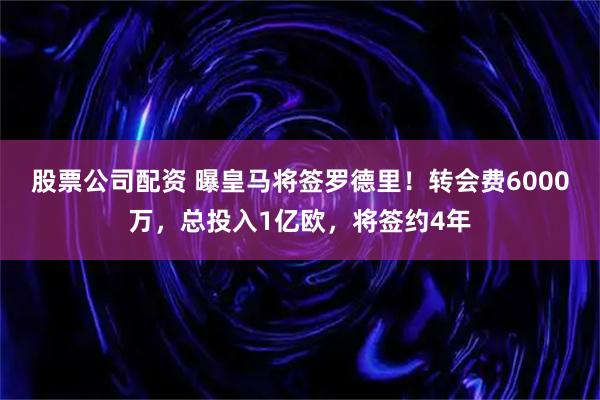 股票公司配资 曝皇马将签罗德里！转会费6000万，总投入1亿欧，将签约4年